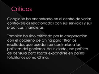 CriticasGoogle se ha encontrado en el centro de varias controversias relacionadas con sus servicios y sus prácticas financieras.También ha sido criticada por la cooperación con el gobierno de China para filtrar los resultados que puedan ser contrarios a las políticas del gobierno. Ha iniciado una política de censura para lograr expandirse en países totalitarios como China.