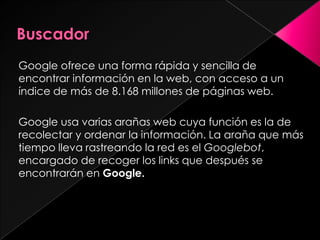BuscadorGoogle ofrece una forma rápida y sencilla de encontrar información en la web, con acceso a un índice de más de 8.168 millones de páginas web. Google usa varias arañas web cuya función es la de recolectar y ordenar la información. La araña que más tiempo lleva rastreando la red es el Googlebot, encargado de recoger los links que después se encontrarán en Google.