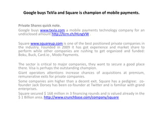 Google buys TxVia and Square is champion of mobile payments.

Private Shares quick note.
Google buys www.txvia.com a mobile payments technology company for an
undisclosed amount http://tcrn.ch/HLngVW .

Square www.squareup.com is one of the best positioned private companies in
the industry. Founded in 2009 it has got experience and market share to
perform while other companies are rushing to get organized and funded:
Boku, Buck, Card.io , Modo Payments.

The sector is critical to major companies, they want to secure a good place
there. Visa is perhaps the outstanding champion.
Giant operators attentions increase chances of acquisitions at premium,
remunerative exits for private companies.
Some companies aim higher than a decent exit. Square has a pedigree: co-
founder Jack Dorsey has been co-founder at Twitter and is familiar with grand
enterprises.
Square secured $ 168 million in 3 financing rounds and is valued already in the
$ 1 Billion area. http://www.crunchbase.com/company/square
 