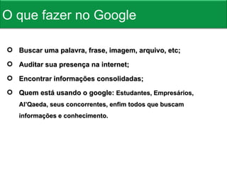 Buscar uma palavra, frase, imagem, arquivo, etc; Auditar sua presença na internet; Encontrar informações consolidadas; Quem está usando o google:  Estudantes, Empresários, Al’Qaeda, seus concorrentes, enfim todos que buscam informações e conhecimento. O que fazer no Google 