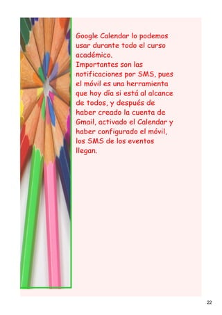 Google Calendar lo podemos
usar durante todo el curso
académico.
Importantes son las
notificaciones por SMS, pues
el móvil es una herramienta
que hoy día si está al alcance
de todos, y después de
haber creado la cuenta de
Gmail, activado el Calendar y
haber configurado el móvil,
los SMS de los eventos
llegan.




                                 22
 
