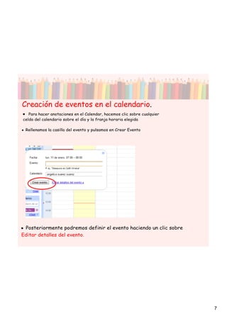 Creación de eventos en el calendario.
•  Para hacer anotaciones en el Calendar, hacemos clic sobre cualquier
celda del calendario sobre el día y la franja horaria elegida

• Rellenamos la casilla del evento y pulsamos en Crear Evento




• Posteriormente podremos definir el evento haciendo un clic sobre
Editar detalles del evento.




                                                                         7
 