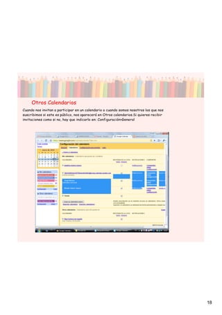 Otros Calendarios
Cuando nos invitan a participar en un calendario o cuando somos nosotros los que nos
suscribimos si este es público, nos aparecerá en Otros calendarios.Si quieres recibir
invitaciones como si no, hay que indicarlo en: Configuración>General




                                                                                        18
 