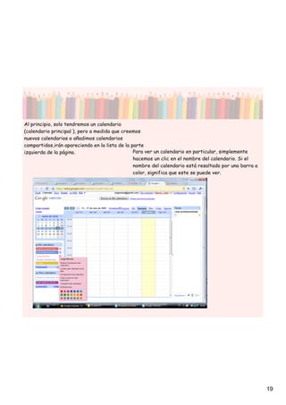 Al principio, solo tendremos un calendario
(calendario principal ), pero a medida que creemos
nuevos calendarios o añadimos calendarios
compartidos,irán apareciendo en la lista de la parte
izquierda de la página.                         Para ver un calendario en particular, simplemente
                                                hacemos un clic en el nombre del calendario. Si el
                                                nombre del calendario está resaltado por una barra a
                                                color, significa que este se puede ver.




                                                                                                       19
 