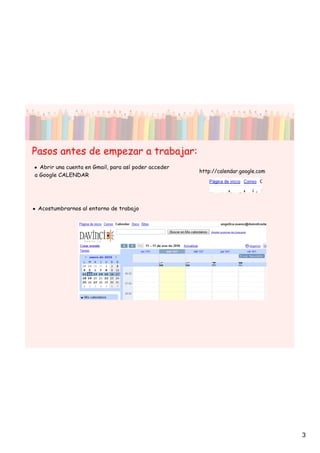 Pasos antes de empezar a trabajar:
• Abrir una cuenta en Gmail, para así poder acceder
                                                      http://calendar.google.com
a Google CALENDAR




• Acostumbrarnos al entorno de trabajo




                                                                                   3
 