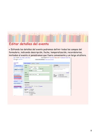 Editar detalles del evento
• Editando los detalles del evento podremos definir todos los campos del
formulario, indicando descripción, fecha, temporalización, recordatorios,
invitados al evento si pensáramos que fuera conveniente y un largo etcétera.




                                                                               8
 