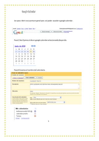 GoogleCalendar
1er paso: Abriruna cuentaengmail para así poder accedera google calendar.
Paso2: Nosfijamosel díaen google calendarseleccionandodíapordía.
Paso3:Creamosel nombre del calendario.
1
 
