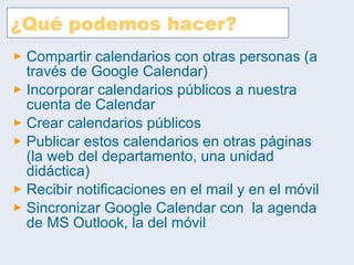 ¿Qué podemos hacer? Compartir calendarios con otras personas (a través de Google Calendar) Incorporar calendarios públicos a nuestra cuenta de Calendar Crear calendarios públicos Publicar estos calendarios en otras páginas (la web del departamento, una unidad didáctica) Recibir notificaciones en el mail y en el móvil Sincronizar Google Calendar con  la agenda de MS Outlook, la del móvil 