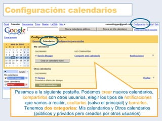 Configuración: calendarios Pasamos a la siguiente pestaña. Podemos  crear  nuevos calendarios,  compartirlos  con otros usuarios, elegir los tipos de  notificaciones  que vamos a recibir,  ocultarlos  (salvo el principal) y  borrarlos .  Tenemos  dos categorías : Mis calendarios y Otros calendarios (públicos y privados pero creados por otros usuarios) 