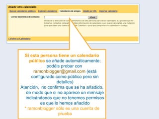 Si esta persona tiene un calendario público  se añade automáticamente; podéis probar con  [email_address]  (está configurado como público pero sin detalles) Atención,  no confirma que se ha añadido, de modo que si no aparece un mensaje indicándonos que no tenemos permisos es que lo hemos añadido * ramonblogger sólo es una cuenta de prueba 
