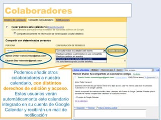 Colaboradores Podemos añadir otros colaboradores a nuestro calendario,  con distintos derechos de edición y acceso . Estos usuarios verán automáticamente este calendario integrado en su cuenta de Google Calendar y recibirán un mail de notificación 