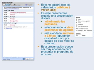 Esto no pasará con los calendarios  públicos ( ver enlace ) En este caso hemos elegido una presentación distinta eliminando las pestañas ,  seleccionando la  vista preliminar de agenda   reduciendo la  anchura a 330 px  (apurando casi al máximo, por debajo de este valor se colapsa) Esta presentación puede ser muy adecuado para presentar el programa de un curso 