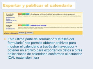 Exportar y publicar el calendario Este última parte del formulario “Detalles del formulario” nos permite obtener archivos para mostrar el calendario a través del navegador y obtener un archivo para exportar los datos a otras aplicaciones de calendario conformes al estándar ICAL (extensión .ics) 