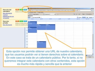 Esta opción nos permite obtener una URL de nuestro calendario, que los usuarios podrán ver si tienen derechos sobre el calendario. En este caso se trata de un calendario público. Por lo tanto, si no queremos integrar este calendario con otros contenidos, esta opción es mucho más rápida y sencilla que la anterior 
