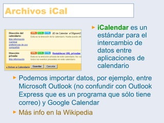 Archivos iCal iCalendar  es un estándar para el intercambio de datos entre aplicaciones de calendario Podemos importar datos, por ejemplo, entre Microsoft Outlook (no confundir con Outlook Express que es un programa que sólo tiene correo) y Google Calendar Más  info  en la  Wikipedia 