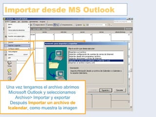 Importar desde MS Outlook Una vez tengamos el archivo abrimos Microsoft Outlook y seleccionamos  Archivo> Importar y exportar Después  Importar un archivo de Icalendar , como muestra la imagen 