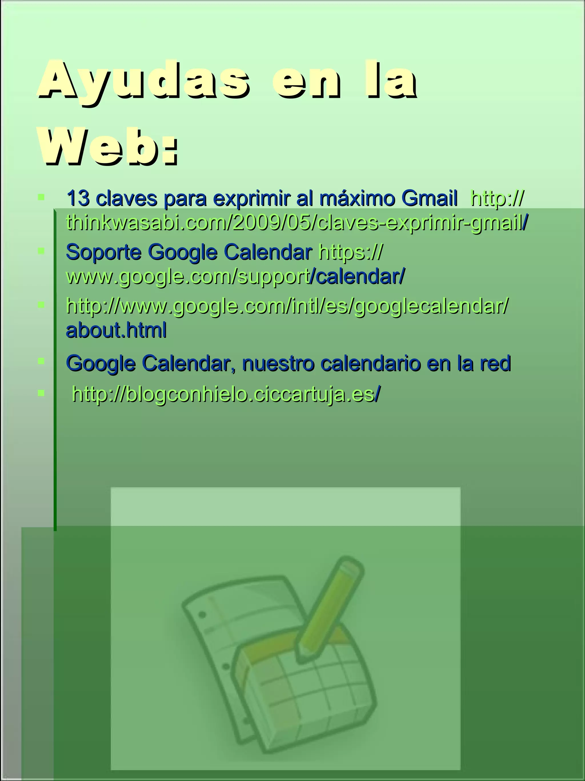 Ayudas en la Web: 13 claves para exprimir al máximo Gmail http:// thinkwasabi.com /2009/05/claves-exprimir- gmail / Soporte Google Calendar https :// www.google.com / support /calendar/ http:// www.google.com / intl /es/ googlecalendar / about.html Google Calendar, nuestro calendario en la red http:// blogconhielo.ciccartuja.es /