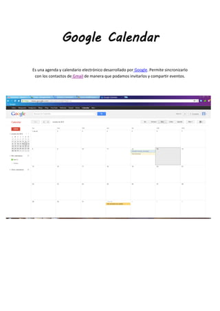 Google Calendar

Es una agenda y calendario electrónico desarrollado por Google. Permite sincronizarlo
 con los contactos de Gmail de manera que podamos invitarlos y compartir eventos.
 