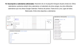 10. Suscripción a calendarios adicionales: Haciendo clic en el pequeño triangulo situado al lado de «Otros
calendarios» podremos añadir otros calendarios; el calendario de otros amigos, los otros diferentes
calendarios que nos ofrece Google Calendar; Festivos de países, Fases de la Luna, Ligas de futbol,
Baloncesto. Entre otros deportes y calendarios
 