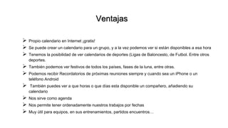 Ventajas
 Propio calendario en Internet ¡gratis!
 Se puede crear un calendario para un grupo, y a la vez podemos ver si están disponibles a esa hora
 Tenemos la posibilidad de ver calendarios de deportes (Ligas de Baloncesto, de Futbol. Entre otros
deportes.
 También podemos ver festivos de todos los países, fases de la luna, entre otras.
 Podemos recibir Recordatorios de próximas reuniones siempre y cuando sea un iPhone o un
teléfono Android
 También puedes ver a que horas o que días esta disponible un compañero, añadiendo su
calendario
 Nos sirve como agenda
 Nos permite tener ordenadamente nuestros trabajos por fechas
 Muy útil para equipos, en sus entrenamientos, partidos encuentros…
 