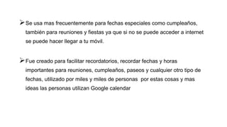Se usa mas frecuentemente para fechas especiales como cumpleaños,
también para reuniones y fiestas ya que si no se puede acceder a internet
se puede hacer llegar a tu móvil.
Fue creado para facilitar recordatorios, recordar fechas y horas
importantes para reuniones, cumpleaños, paseos y cualquier otro tipo de
fechas, utilizado por miles y miles de personas por estas cosas y mas
ideas las personas utilizan Google calendar
 