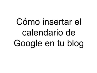 Cómo insertar el 
calendario de 
Google en tu blog 
 