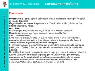 Amb la mateixa  contrasenya , fer-se un Google Calendar 5è SETICPA Curs 2009 / 2010 Objectius 1- Objectiu: Crear un calendari electrònic personal 2- Objectiu: Fer servir l’eina del calendari electrònic com a agenda 2- Objectiu: Fer-lo servir  com a programador de cites individuals o per grups, Material complementari Tutorial, amb els trets més importants per a començar a fer-lo servir.  · AGENDA ELECTRÒNICA 