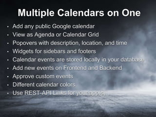 Multiple Calendars on One
• Add any public Google calendar
• View as Agenda or Calendar Grid
• Popovers with description, location, and time
• Widgets for sidebars and footers
• Calendar events are stored locally in your database
• Add new events on Frontend and Backend
• Approve custom events
• Different calendar colors
• Use REST-API Links for your app(s)
 