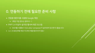 0. 연동하기 전에 필요한 준비 사항
 연동할 캘린더를 사용할 Google 계정
 (계정 가입 정도는 알아서…)
 PHP 5.4 이상이 설치된 웹서버 혹은 호스팅
 (SSH를 사용할 수 있고 php-composer가 설치되어 있으면 더 좋습니다)
 소스 코드를 입력할 편집기 및 확인 해볼 웹브라우저 등등…
 