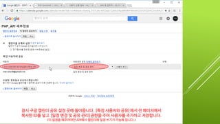 잠시 구글 캘린더 공유 설정 페이지로 이동합니다. [특정 사용자와 공유]에서 전 페이지에서
복사한 ID를 넣고 [일정 변경 및 공유 관리]권한을 주어 사용자를 추가하고 저장합니다.
(이 설정을 해주어야만 API에서 캘린더에 일정 쓰기가 가능해 집니다.)
 
