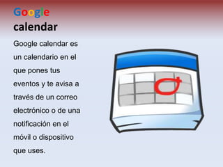 Google
calendar
Google calendar es
un calendario en el
que pones tus

eventos y te avisa a
través de un correo
electrónico o de una

notificación en el
móvil o dispositivo
que uses.

 