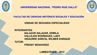FACULTAD DE CIENCIAS HISTÓRICO SOCIALES Y EDUCACIÓN
UNIDAD DE SEGUNDA ESPECIALIDAD
INTEGRANTES:
SALAZAR SALAZAR, ERMILA
VALLEJOS RODRIGUEZ, LADY
VIDAURRE GARCÍA, WILMER ENRIQUE
TUTOR:
FREDDY BENAVIDEZ
LAMBAYEQUE - 2015
UNIVERSIDAD NACIONAL “PEDRO RUIZ GALLO”
 