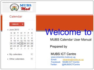 Welcome to
MUBS Calendar User Manual
Prepared by
MUBS ICT Centre
www.ictcentre.mubs.ac.ug
Email:
ictcentre@mubs.ac.ug
Facebook: MUBS ICT Centre
Twitter:
@MUBSICTCentre

 