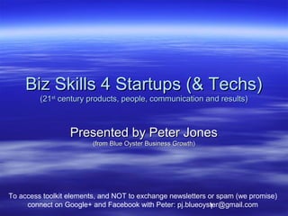 Biz Skills 4 Startups (& Techs)
         (21st century products, people, communication and results)



                  Presented by Peter Jones
                         (from Blue Oyster Business Growth)




To access toolkit elements, and NOT to exchange newsletters or spam (we promise)
     connect on Google+ and Facebook with Peter: pj.blueoyster@gmail.com
                                                            1
 