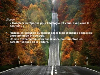 Slogan « Google a sa réponse pour l'écologie. Et vous, avez vous la solution? ». Remise en question du lecteur par le biais d'images opposées entre pollution et écologie. Un site évènementiel sera aussi lancé pour montrer les caractéristiques de la voiture. 