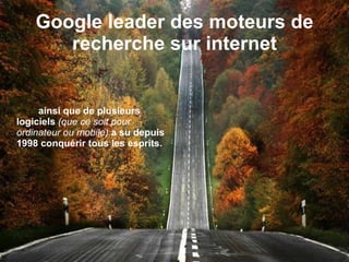 Google leader des moteurs de recherche sur internet ainsi que de plusieurs logiciels  (que ce soit pour ordinateur ou mobile)   a su depuis 1998 conquérir tous les esprits. 