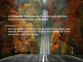 La GoogleCar doit propulser Google encore plus haut . Créer un énorme coups de publicité. Promesse Avec la Google Car on est sur de rouler écologique sans aucune émanation de CO2 et donc ainsi bénéficier d'une remise de l'état à son achat.   