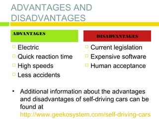 ADVANTAGES AND
DISADVANTAGES
ADVANTAGES





Electric
Quick reaction time
High speeds
Less accidents

DISADVANTAGES




Current legislation
Expensive software
Human acceptance

• Additional information about the advantages
and disadvantages of self-driving cars can be
found at
http://www.geekosystem.com/self-driving-cars

 