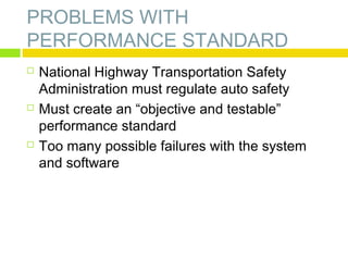 PROBLEMS WITH
PERFORMANCE STANDARD






National Highway Transportation Safety
Administration must regulate auto safety
Must create an “objective and testable”
performance standard
Too many possible failures with the system
and software

 
