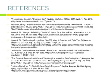 REFERENCES














"A Look inside Google's "Driverless Car"" YouTube. YouTube, 23 Nov. 2011. Web. 14 Apr. 2013.
<http://www.youtube.com/watch?v=J17Qgc4a8xY>.
Attkisson, Sharyl. "Electric Vehicles Fall Drastically Short of Obama's 1 Million Goal." CBSNews.
CBS Interactive, 02 June 2012. Web. 14 Apr. 2013. <http://www.cbsnews.com/8301-18563_16257445738/electric-vehicles-fall-drastically-short-of-obamas-1-million-goal/>.
Howard, Bill. "Google: Self-driving Cars in 3-5 Years. Feds: Not so Fast." ExtremeTech. N.p., 8
Feb. 2013. Web. 14 Apr. 2013. <http://www.extremetech.com/extreme/147940-google-selfdriving-cars-in-3-5-years-feds-not-so-fast>.
Howard, Bill. "Self-driving Google Cars: 300,000 Miles, 0 Crashes — If Only Your PC Was as
Stable." ExtremeTech. N.p., 10 Aug. 2012. Web. 14 Apr. 2013.
<http://www.extremetech.com/extreme/134262-self-driving-google-cars-300000-miles-0-crashesif-only-your-pc-was-as-stable>.
"Number Of Cars Worldwide Surpasses 1 Billion; Can The World Handle This Many Wheels?"
The Full. N.p., n.d. Web. 14 Apr. 2013. <http://www.huffingtonpost.ca/2011/08/23/carpopulation_n_934291.html>.
"The Futuristic Potential, and Current Technological Marvel, of Self-Driving Cars." Geekosystem The
Futuristic Potential and Current Technological Marvel of SelfDriving Cars Comments. N.p., 19 June
2012. Web. 14 Apr. 2013. <http://www.geekosystem.com/self-driving-cars/>.
"Uniform Guidelines For State Highway Safety Programs." Uniform Guidelines For State Highway
Safety Programs. N.p., n.d. Web. 14 Apr. 2013.
<http://www.nhtsa.gov/nhtsa/whatsup/tea21/tea21programs/402guide.html>.

 
