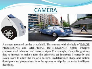 CAMERA
A camera mounted on the windshield. This camera with the help of IMAGE
PROCESSING and ARTIFICIAL INTELLIGENCE rightly interpret
common road behavior and motorist signs. For example, if a cyclist gestures
that he intends to make a turn, the driverless car interprets it correctly and
slows down to allow the motorist to turn. Predetermined shape and motion
descriptors are programmed into the system to help the car make intelligent
decisions.
 
