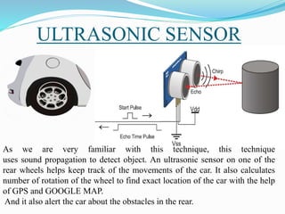 ULTRASONIC SENSOR
As we are very familiar with this technique, this technique
uses sound propagation to detect object. An ultrasonic sensor on one of the
rear wheels helps keep track of the movements of the car. It also calculates
number of rotation of the wheel to find exact location of the car with the help
of GPS and GOOGLE MAP.
And it also alert the car about the obstacles in the rear.
 