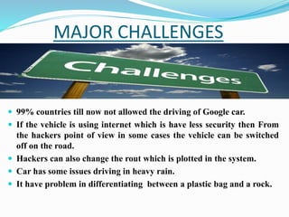 MAJOR CHALLENGES
 99% countries till now not allowed the driving of Google car.
 If the vehicle is using internet which is have less security then From
the hackers point of view in some cases the vehicle can be switched
off on the road.
 Hackers can also change the rout which is plotted in the system.
 Car has some issues driving in heavy rain.
 It have problem in differentiating between a plastic bag and a rock.
 