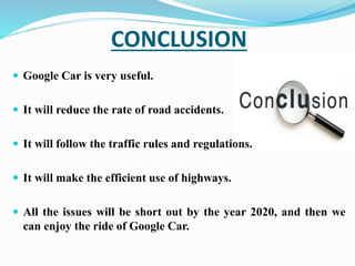 CONCLUSION
 Google Car is very useful.
 It will reduce the rate of road accidents.
 It will follow the traffic rules and regulations.
 It will make the efficient use of highways.
 All the issues will be short out by the year 2020, and then we
can enjoy the ride of Google Car.
 