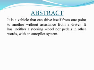 ABSTRACT
It is a vehicle that can drive itself from one point
to another without assistance from a driver. It
has neither a steering wheel nor pedals in other
words, with an autopilot system.
 