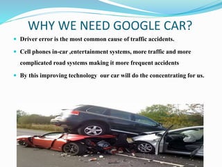 WHY WE NEED GOOGLE CAR?
 Driver error is the most common cause of traffic accidents.
 Cell phones in-car ,entertainment systems, more traffic and more
complicated road systems making it more frequent accidents
 By this improving technology our car will do the concentrating for us.
 