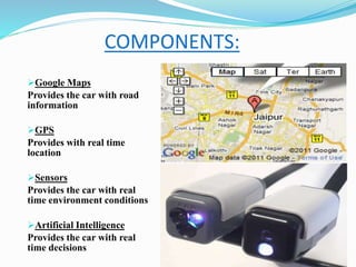 COMPONENTS:
Google Maps
Provides the car with road
information
GPS
Provides with real time
location
Sensors
Provides the car with real
time environment conditions
Artificial Intelligence
Provides the car with real
time decisions
 