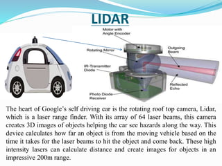 LIDAR
The heart of Google’s self driving car is the rotating roof top camera, Lidar,
which is a laser range finder. With its array of 64 laser beams, this camera
creates 3D images of objects helping the car see hazards along the way. This
device calculates how far an object is from the moving vehicle based on the
time it takes for the laser beams to hit the object and come back. These high
intensity lasers can calculate distance and create images for objects in an
impressive 200m range.
 