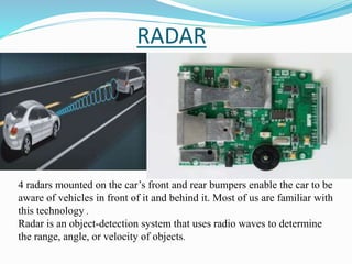 RADAR
4 radars mounted on the car’s front and rear bumpers enable the car to be
aware of vehicles in front of it and behind it. Most of us are familiar with
this technology .
Radar is an object-detection system that uses radio waves to determine
the range, angle, or velocity of objects.
 