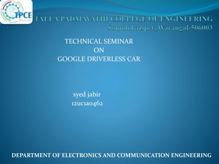 TECHNICAL SEMINAR
ON
GOOGLE DRIVERLESS CAR
syed jabir
12uc1a0462
DEPARTMENT OF ELECTRONICS AND COMMUNICATION ENGINEERING
 